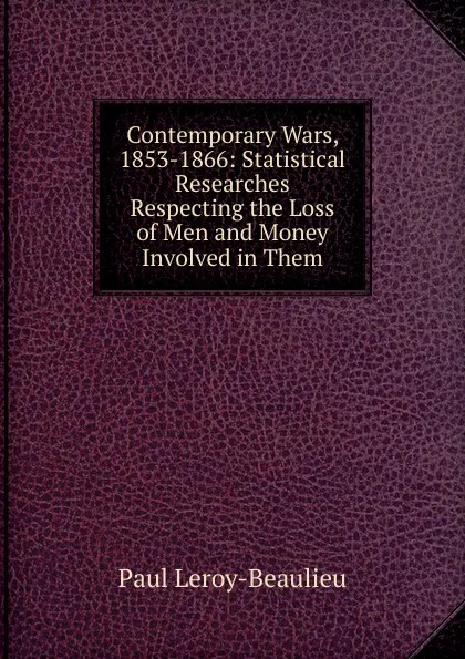 Обложка книги Contemporary Wars, 1853-1866: Statistical Researches Respecting the Loss of Men and Money Involved in Them, Paul Leroy-Beaulieu