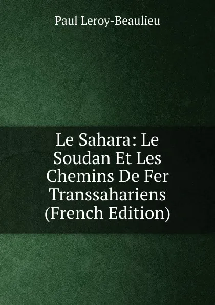 Обложка книги Le Sahara: Le Soudan Et Les Chemins De Fer Transsahariens (French Edition), Paul Leroy-Beaulieu