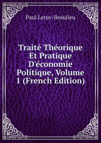 Обложка книги Traite Theorique Et Pratique D.economie Politique, Volume 1 (French Edition), Paul Leroy-Beaulieu