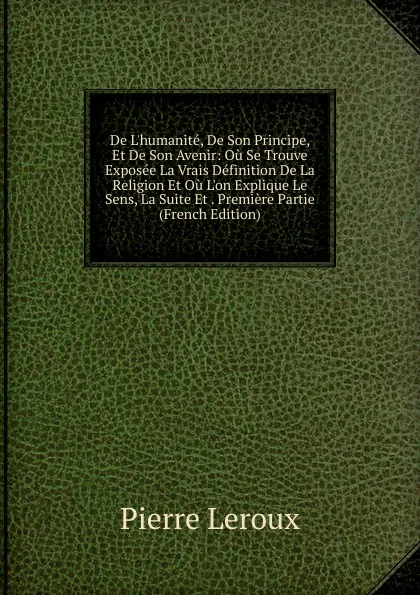 Обложка книги De L.humanite, De Son Principe, Et De Son Avenir: Ou Se Trouve Exposee La Vrais Definition De La Religion Et Ou L.on Explique Le Sens, La Suite Et . Premiere Partie (French Edition), Pierre Leroux