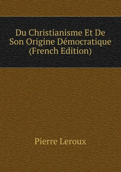 Обложка книги Du Christianisme Et De Son Origine Democratique (French Edition), Pierre Leroux