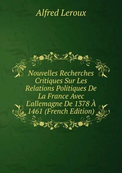 Обложка книги Nouvelles Recherches Critiques Sur Les Relations Politiques De La France Avec L.allemagne De 1378 A 1461 (French Edition), Alfred Leroux