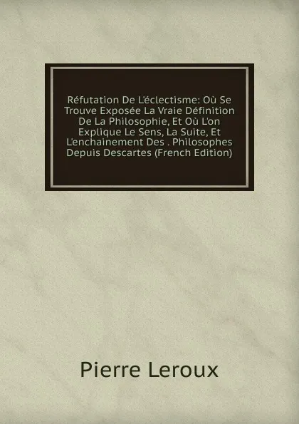 Обложка книги Refutation De L.eclectisme: Ou Se Trouve Exposee La Vraie Definition De La Philosophie, Et Ou L.on Explique Le Sens, La Suite, Et L.enchainement Des . Philosophes Depuis Descartes (French Edition), Pierre Leroux