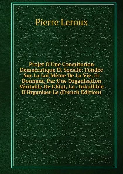 Обложка книги Projet D.Une Constitution Democratique Et Sociale: Fondee Sur La Loi Meme De La Vie, Et Donnant, Par Une Organisation Veritable De L.Etat, La . Infaillible D.Organiser Le (French Edition), Pierre Leroux