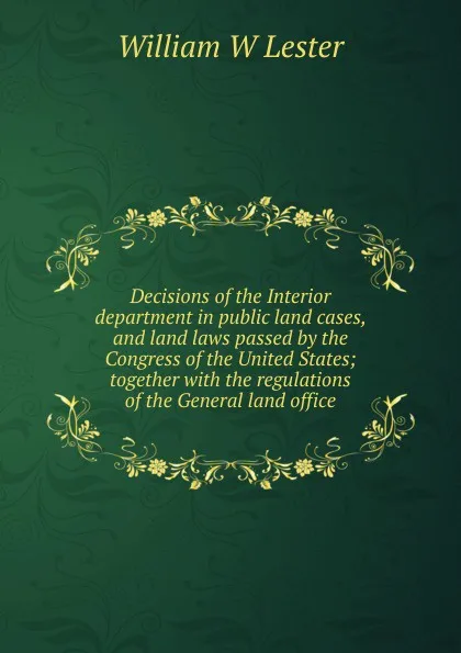 Обложка книги Decisions of the Interior department in public land cases, and land laws passed by the Congress of the United States; together with the regulations of the General land office, William W Lester