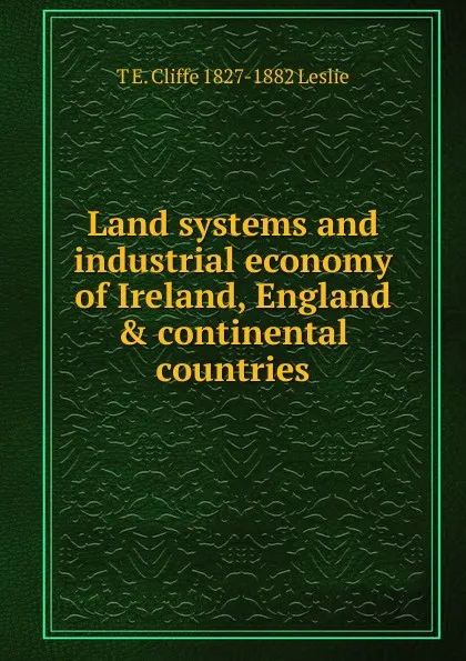 Обложка книги Land systems and industrial economy of Ireland, England . continental countries, T E. Cliffe 1827-1882 Leslie