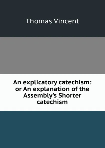 Обложка книги An explicatory catechism: or An explanation of the Assembly.s Shorter catechism, Thomas Vincent