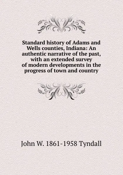 Обложка книги Standard history of Adams and Wells counties, Indiana: An authentic narrative of the past, with an extended survey of modern developments in the progress of town and country, John W. 1861-1958 Tyndall