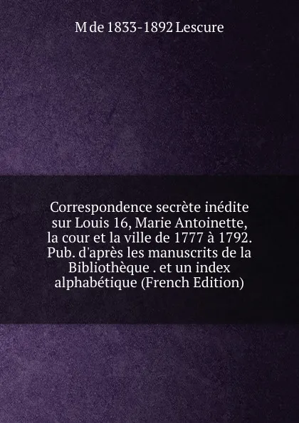 Обложка книги Correspondence secrete inedite sur Louis 16, Marie Antoinette, la cour et la ville de 1777 a 1792. Pub. d.apres les manuscrits de la Bibliotheque . et un index alphabetique (French Edition), M de 1833-1892 Lescure