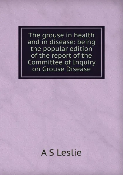 Обложка книги The grouse in health and in disease: being the popular edition of the report of the Committee of Inquiry on Grouse Disease, A S Leslie