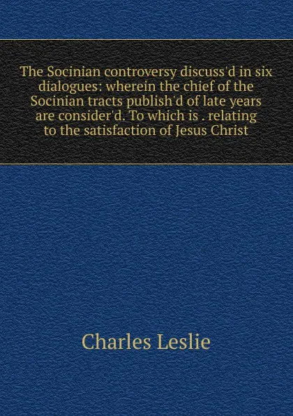 Обложка книги The Socinian controversy discuss.d in six dialogues: wherein the chief of the Socinian tracts publish.d of late years are consider.d. To which is . relating to the satisfaction of Jesus Christ, Charles Leslie