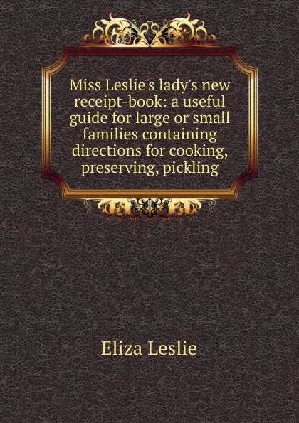 Обложка книги Miss Leslie.s lady.s new receipt-book: a useful guide for large or small families containing directions for cooking, preserving, pickling, Eliza Leslie