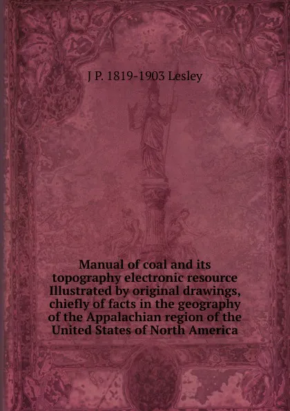 Обложка книги Manual of coal and its topography electronic resource Illustrated by original drawings, chiefly of facts in the geography of the Appalachian region of the United States of North America, J P. 1819-1903 Lesley