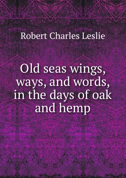 Обложка книги Old seas wings, ways, and words, in the days of oak and hemp, Robert Charles Leslie