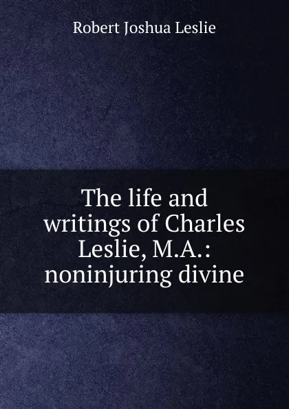 Обложка книги The life and writings of Charles Leslie, M.A.: noninjuring divine, Robert Joshua Leslie