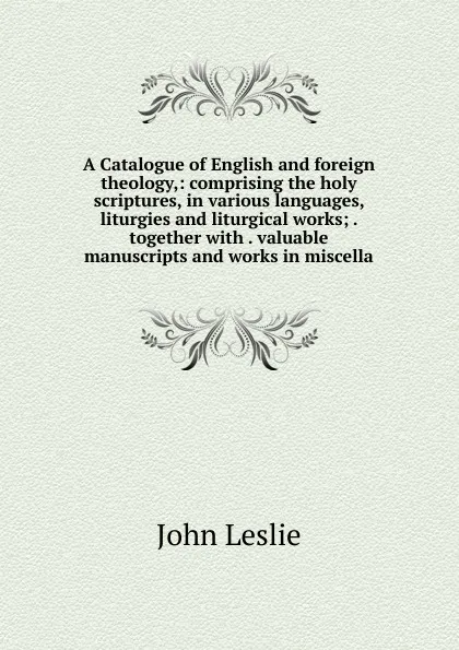 Обложка книги A Catalogue of English and foreign theology,: comprising the holy scriptures, in various languages, liturgies and liturgical works; . together with . valuable manuscripts and works in miscella, John Leslie