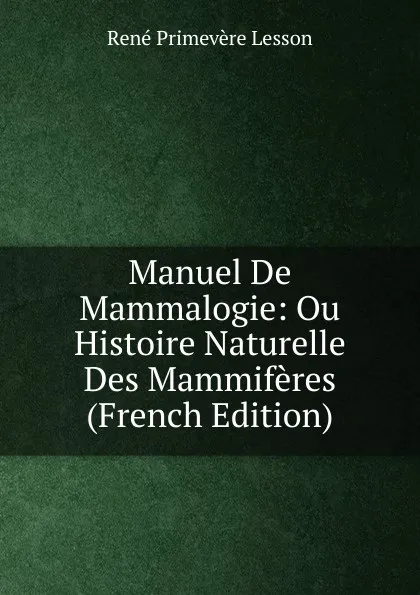 Обложка книги Manuel De Mammalogie: Ou Histoire Naturelle Des Mammiferes (French Edition), René Primevère Lesson