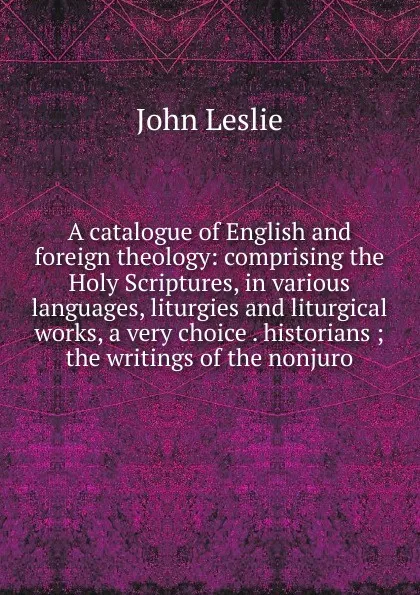 Обложка книги A catalogue of English and foreign theology: comprising the Holy Scriptures, in various languages, liturgies and liturgical works, a very choice . historians ; the writings of the nonjuro, John Leslie