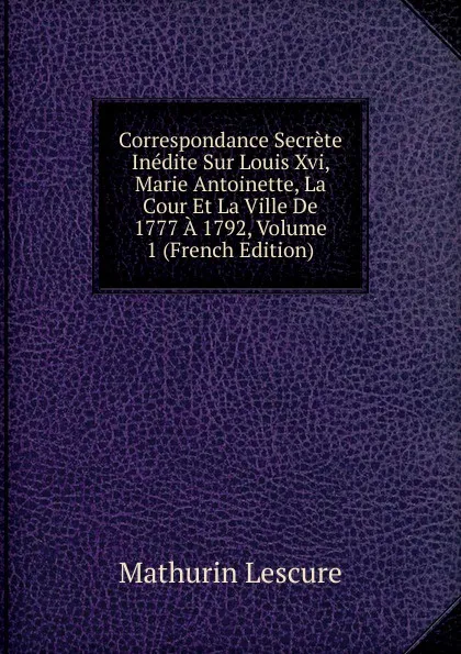 Обложка книги Correspondance Secrete Inedite Sur Louis Xvi, Marie Antoinette, La Cour Et La Ville De 1777 A 1792, Volume 1 (French Edition), Mathurin Lescure