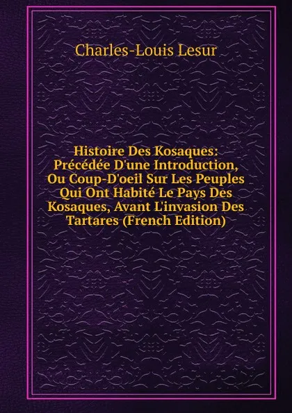 Обложка книги Histoire Des Kosaques: Precedee D.une Introduction, Ou Coup-D.oeil Sur Les Peuples Qui Ont Habite Le Pays Des Kosaques, Avant L.invasion Des Tartares (French Edition), C.L. Lesur