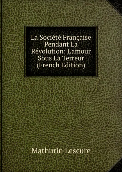 Обложка книги La Societe Francaise Pendant La Revolution: L.amour Sous La Terreur (French Edition), Mathurin Lescure