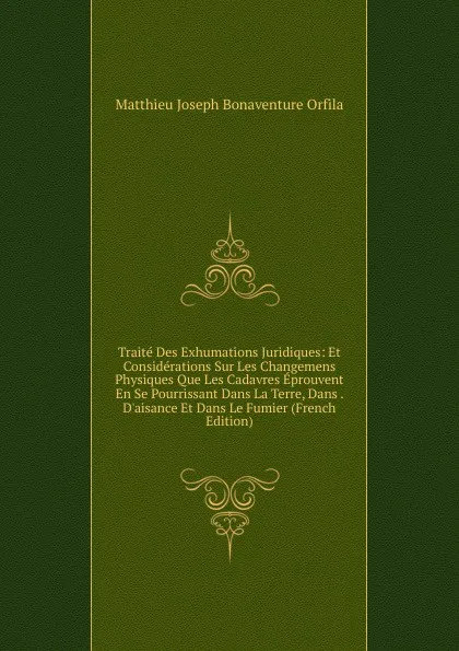 Обложка книги Traite Des Exhumations Juridiques: Et Considerations Sur Les Changemens Physiques Que Les Cadavres Eprouvent En Se Pourrissant Dans La Terre, Dans . D.aisance Et Dans Le Fumier (French Edition), Matthieu Joseph Bonaventure Orfila