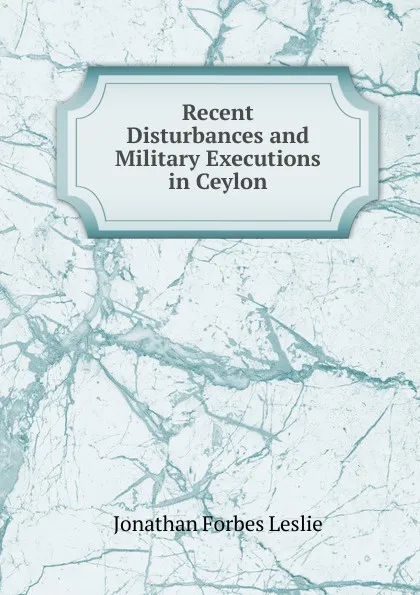 Обложка книги Recent Disturbances and Military Executions in Ceylon, Jonathan Forbes Leslie