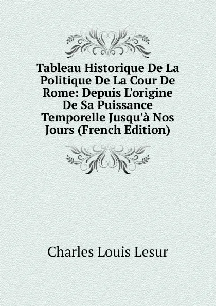 Обложка книги Tableau Historique De La Politique De La Cour De Rome: Depuis L.origine De Sa Puissance Temporelle Jusqu.a Nos Jours (French Edition), Charles Louis Lesur