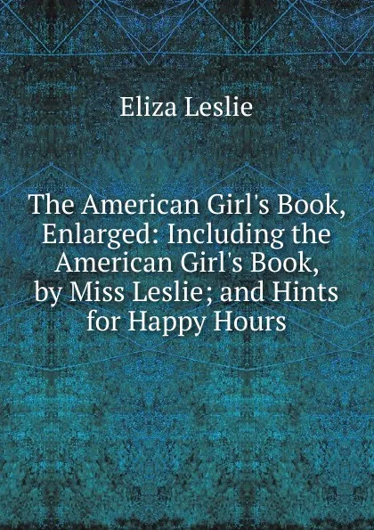 Обложка книги The American Girl.s Book, Enlarged: Including the American Girl.s Book, by Miss Leslie; and Hints for Happy Hours, Eliza Leslie