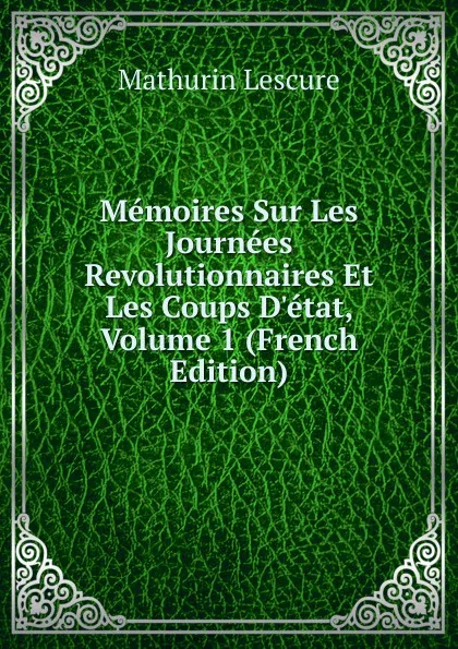 Обложка книги Memoires Sur Les Journees Revolutionnaires Et Les Coups D.etat, Volume 1 (French Edition), Mathurin Lescure