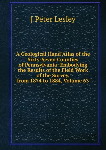 Обложка книги A Geological Hand Atlas of the Sixty-Seven Counties of Pennsylvania: Embodying the Results of the Field Work of the Survey, from 1874 to 1884, Volume 63, J Peter Lesley