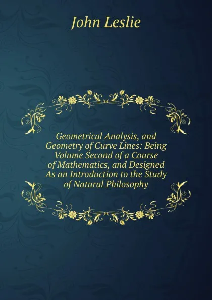 Обложка книги Geometrical Analysis, and Geometry of Curve Lines: Being Volume Second of a Course of Mathematics, and Designed As an Introduction to the Study of Natural Philosophy, John Leslie