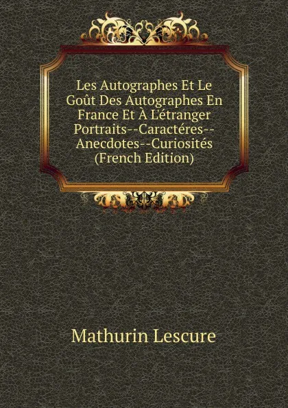 Обложка книги Les Autographes Et Le Gout Des Autographes En France Et A L.etranger Portraits--Caracteres--Anecdotes--Curiosites (French Edition), Mathurin Lescure