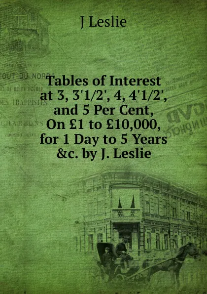 Обложка книги Tables of Interest at 3, 3.1/2., 4, 4.1/2., and 5 Per Cent, On .1 to .10,000, for 1 Day to 5 Years .c. by J. Leslie., J Leslie