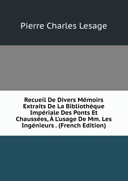 Обложка книги Recueil De Divers Memoirs Extraits De La Bibliotheque Imperiale Des Ponts Et Chaussees, A L.usage De Mm. Les Ingenieurs . (French Edition), Pierre Charles Lesage