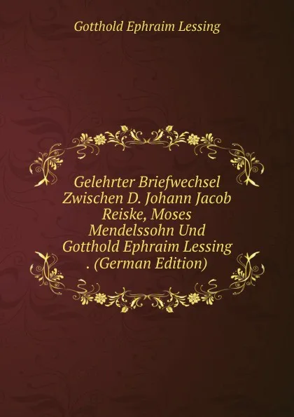 Обложка книги Gelehrter Briefwechsel Zwischen D. Johann Jacob Reiske, Moses Mendelssohn Und Gotthold Ephraim Lessing . (German Edition), Gotthold Ephraim Lessing