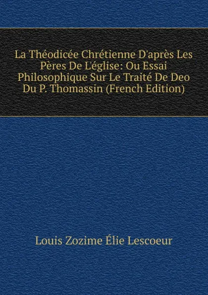 Обложка книги La Theodicee Chretienne D.apres Les Peres De L.eglise: Ou Essai Philosophique Sur Le Traite De Deo Du P. Thomassin (French Edition), Louis Zozime Élie Lescoeur