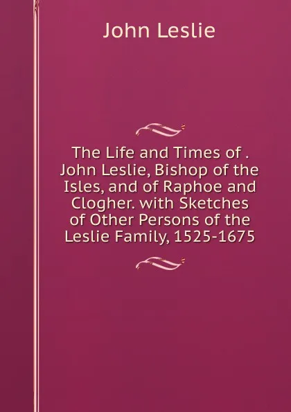 Обложка книги The Life and Times of . John Leslie, Bishop of the Isles, and of Raphoe and Clogher. with Sketches of Other Persons of the Leslie Family, 1525-1675, John Leslie