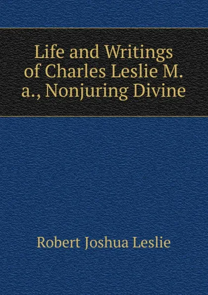 Обложка книги Life and Writings of Charles Leslie M.a., Nonjuring Divine, Robert Joshua Leslie