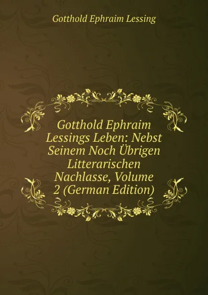 Обложка книги Gotthold Ephraim Lessings Leben: Nebst Seinem Noch Ubrigen Litterarischen Nachlasse, Volume 2 (German Edition), Gotthold Ephraim Lessing