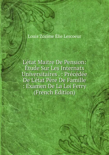 Обложка книги L.etat Maitre De Pension: Etude Sur Les Internats Universitaires . : Precedee De L.etat Pere De Famille : Examen De La Loi Ferry (French Edition), Louis Zozime Élie Lescoeur