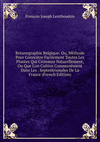 Обложка книги Botanographie Belgique: Ou, Methode Pour Connoitre Facilement Toutes Les Plantes Qui Croissent Naturellement, Ou Que L.on Cultive Communement Dans Les . Septentrionales De La France (French Edition), François Joseph Lestiboudois