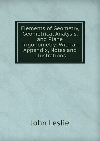 Обложка книги Elements of Geometry, Geometrical Analysis, and Plane Trigonometry: With an Appendix, Notes and Illustrations, John Leslie