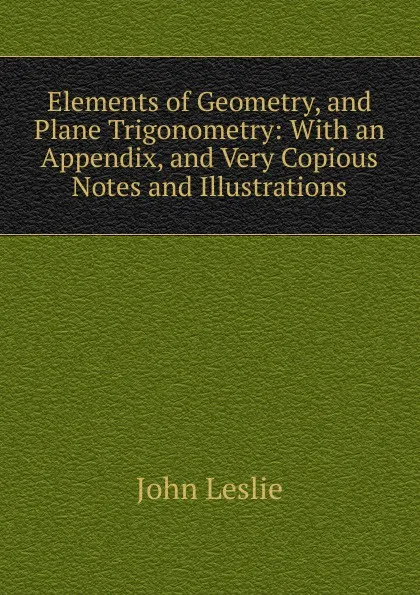 Обложка книги Elements of Geometry, and Plane Trigonometry: With an Appendix, and Very Copious Notes and Illustrations, John Leslie