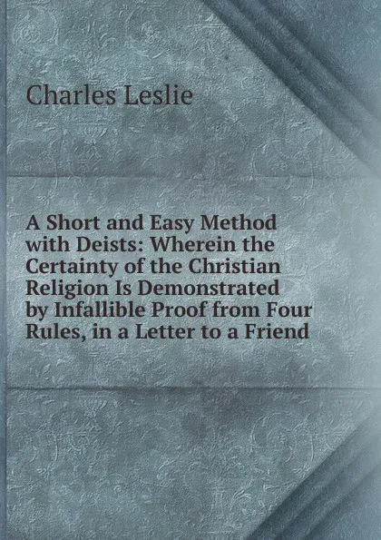 Обложка книги A Short and Easy Method with Deists: Wherein the Certainty of the Christian Religion Is Demonstrated by Infallible Proof from Four Rules, in a Letter to a Friend, Charles Leslie