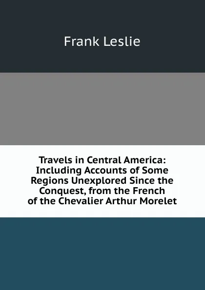 Обложка книги Travels in Central America: Including Accounts of Some Regions Unexplored Since the Conquest, from the French of the Chevalier Arthur Morelet, Frank Leslie