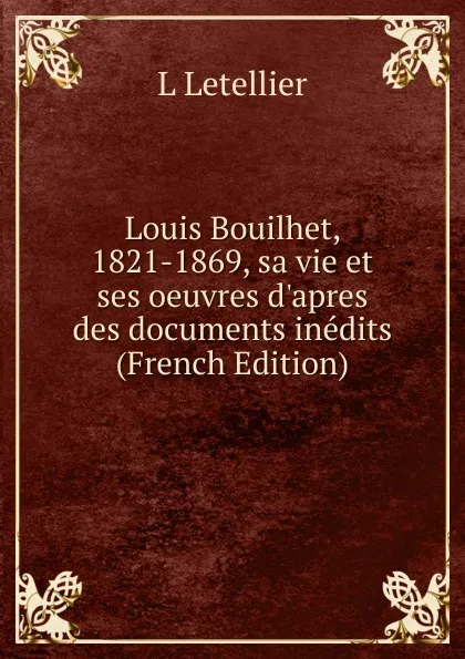 Обложка книги Louis Bouilhet, 1821-1869, sa vie et ses oeuvres d.apres des documents inedits (French Edition), L Letellier