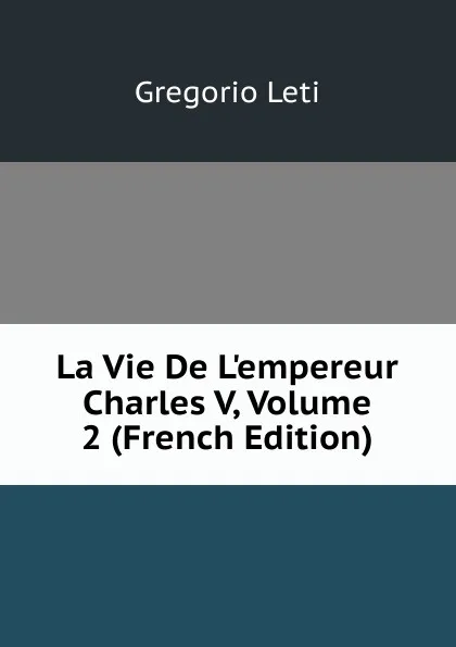 Обложка книги La Vie De L.empereur Charles V, Volume 2 (French Edition), Gregorio Leti