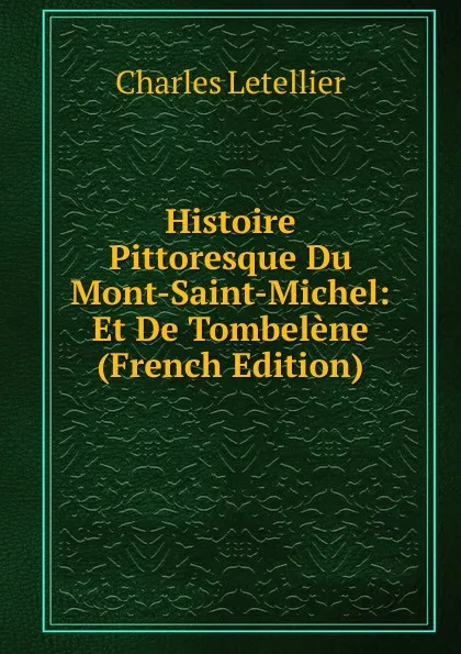 Обложка книги Histoire Pittoresque Du Mont-Saint-Michel: Et De Tombelene (French Edition), Charles Letellier