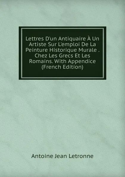 Обложка книги Lettres D.un Antiquaire A Un Artiste Sur L.emploi De La Peinture Historique Murale . Chez Les Grecs Et Les Romains. With Appendice (French Edition), Antoine Jean Letronne